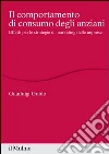 Il comportamento di consumo degli anziani. Effetti per le strategie di marketing delle imprese libro