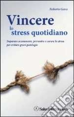 Vincere lo stress quotidiano. Imparare a conoscere, prevenire e curare lo stress per evitare gravi patologie libro