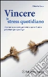Vincere lo stress quotidiano. Imparare a conoscere, prevenire e curare lo stress per evitare gravi patologie libro
